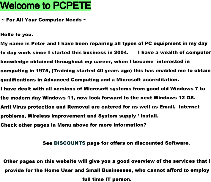 Welcome to PCPETE  ~ For All Your Computer Needs ~  Hello to you. My name is Peter and I have been repairing all types of PC equipment in my day to day work since I started this business in 2004.      I have a wealth of computer knowledge obtained throughout my career, when I became  interested in computing in 1975, (Training started 40 years ago) this has enabled me to obtain qualifications in Advanced Computing and a Microsoft accreditation. I have dealt with all versions of Microsoft systems from good old Windows 7 to the modern day Windows 11, now look forward to the next Windows 12 OS. Anti Virus protection and Removal are catered for as well as Email,  Internet problems, Wireless improvement and System supply / Install. Check other pages in Menu above for more information?               See DISCOUNTS page for offers on discounted Software.  Other pages on this website will give you a good overview of the services that I provide for the Home User and Small Businesses, who cannot afford to employ full time IT person.
