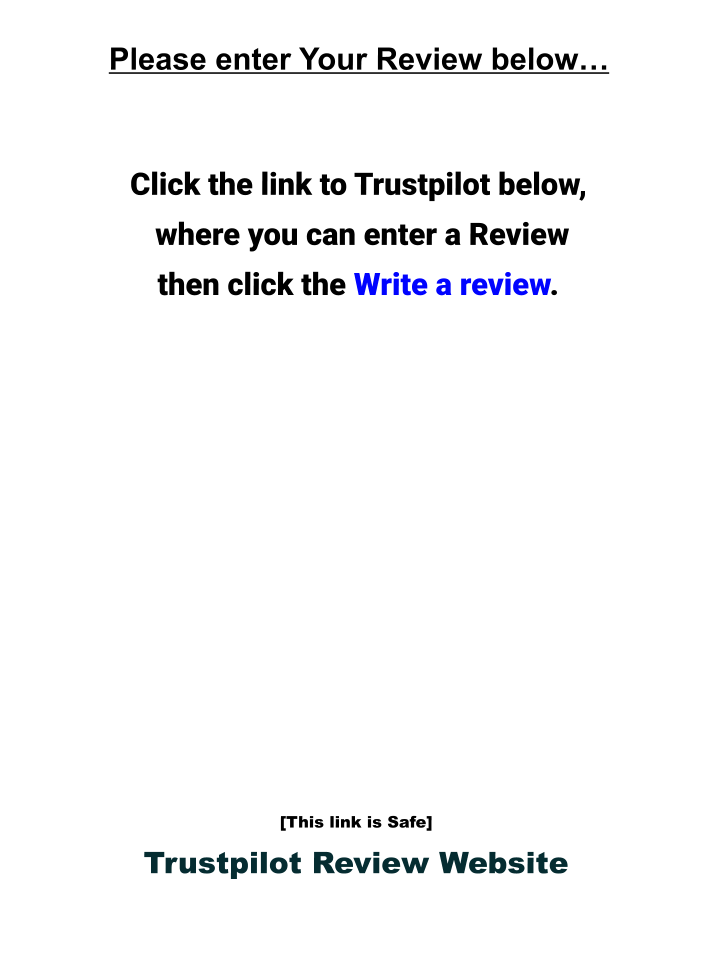 Please enter Your Review below…    Click the link to Trustpilot below,   where you can enter a Review  then click the Write a review.               [This link is Safe] Trustpilot Review Website