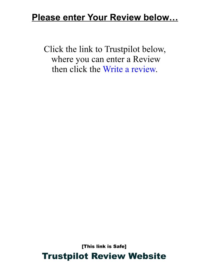 Please enter Your Review below…    Click the link to Trustpilot below,   where you can enter a Review  then click the Write a review.                    [This link is Safe] Trustpilot Review Website