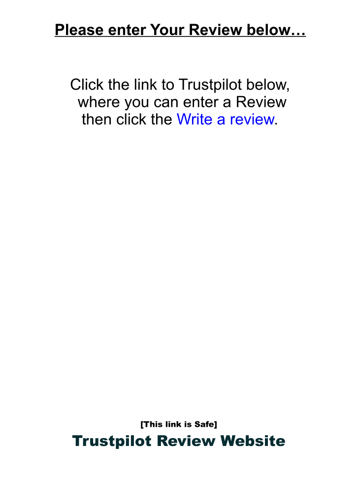 Please enter Your Review below…    Click the link to Trustpilot below,   where you can enter a Review  then click the Write a review.                    [This link is Safe] Trustpilot Review Website